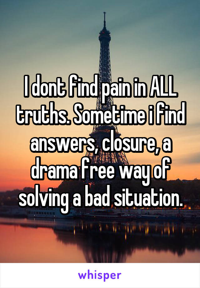 I dont find pain in ALL truths. Sometime i find answers, closure, a drama free way of solving a bad situation.