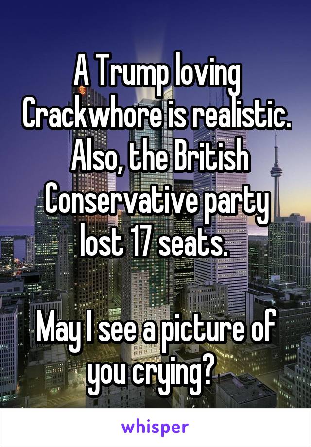 A Trump loving Crackwhore is realistic.  Also, the British Conservative party lost 17 seats. 

May I see a picture of you crying?  