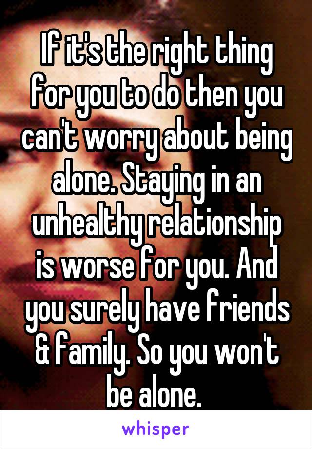 If it's the right thing for you to do then you can't worry about being alone. Staying in an unhealthy relationship is worse for you. And you surely have friends & family. So you won't be alone. 