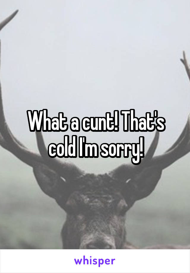 What a cunt! That's cold I'm sorry!