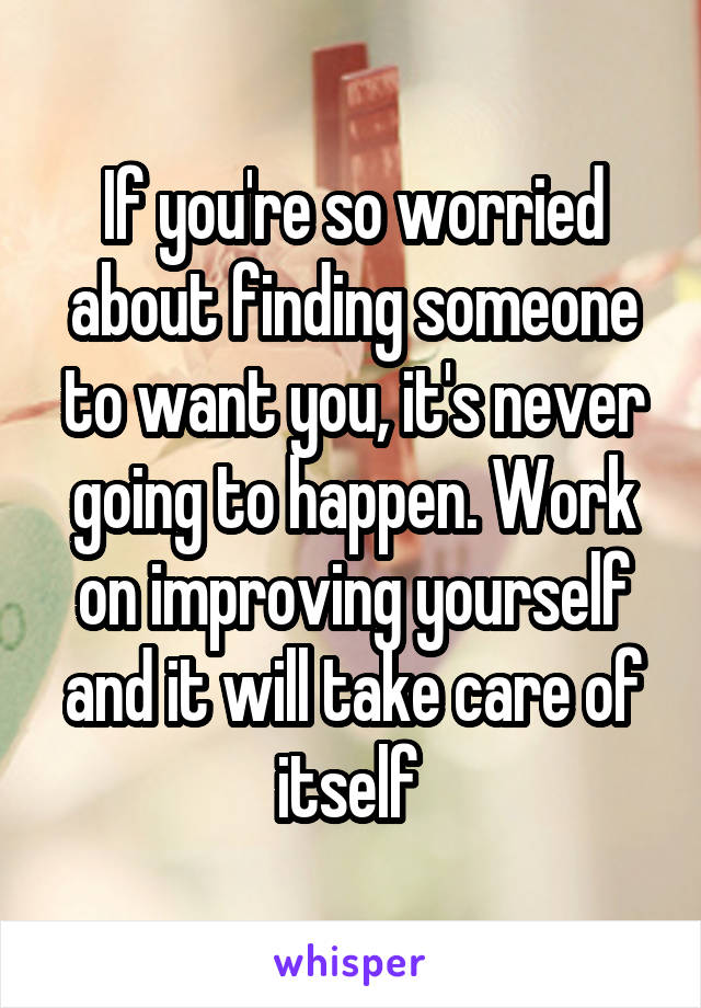 If you're so worried about finding someone to want you, it's never going to happen. Work on improving yourself and it will take care of itself 