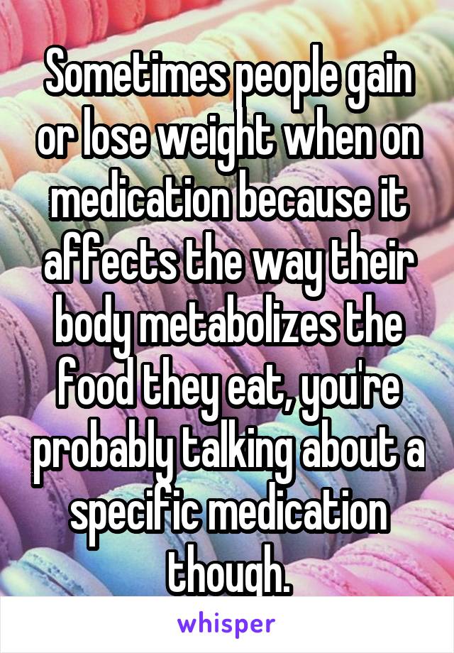 Sometimes people gain or lose weight when on medication because it affects the way their body metabolizes the food they eat, you're probably talking about a specific medication though.