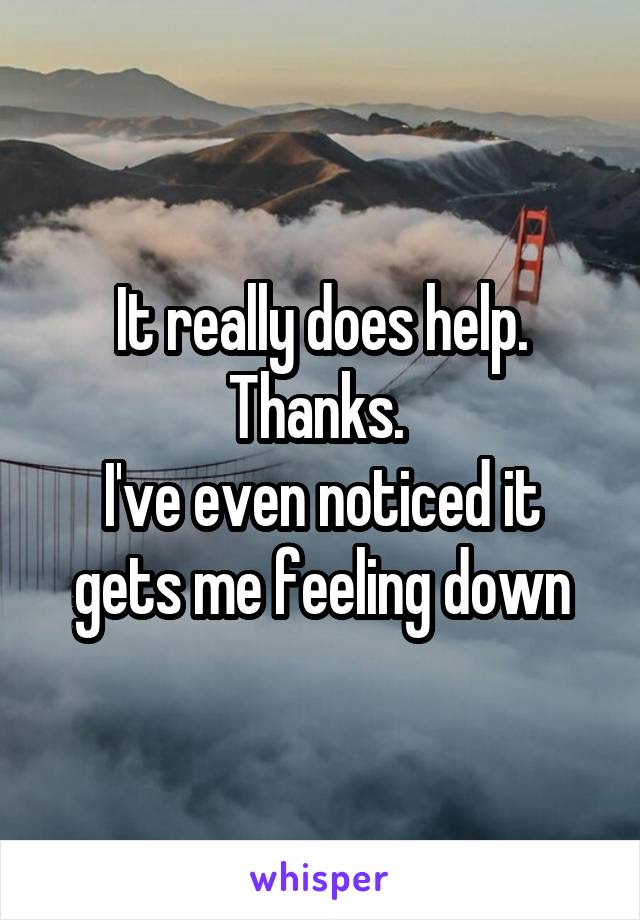 It really does help. Thanks. 
I've even noticed it gets me feeling down