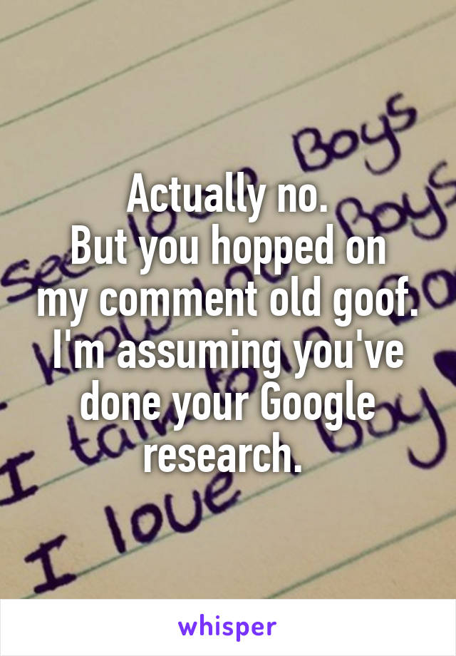 Actually no.
But you hopped on my comment old goof. I'm assuming you've done your Google research. 