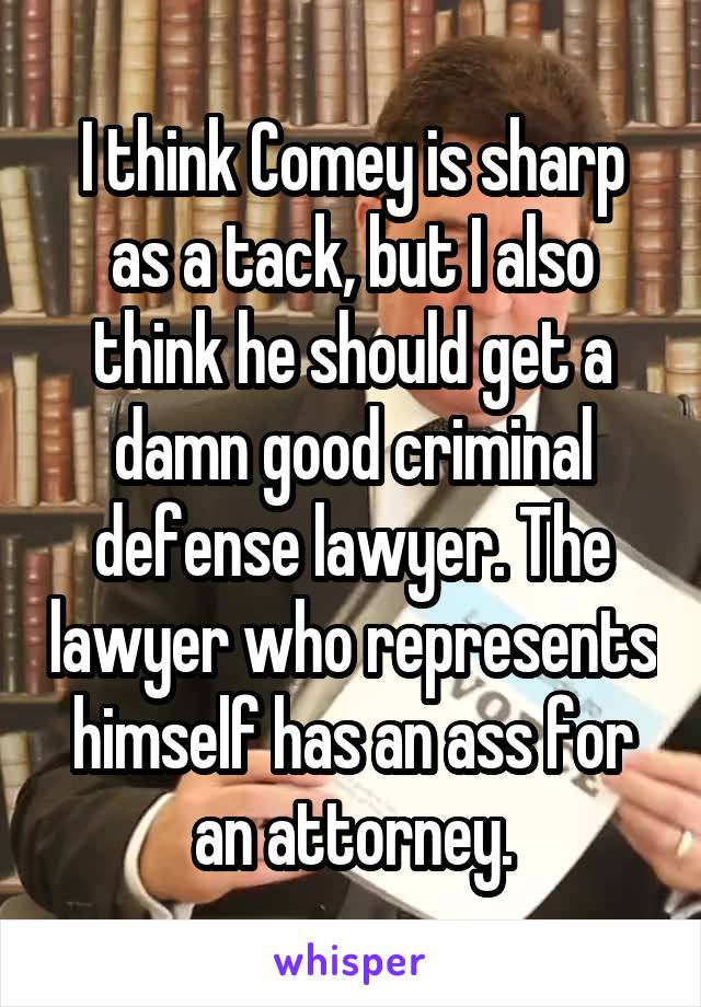 I think Comey is sharp as a tack, but I also think he should get a damn good criminal defense lawyer. The lawyer who represents himself has an ass for an attorney.