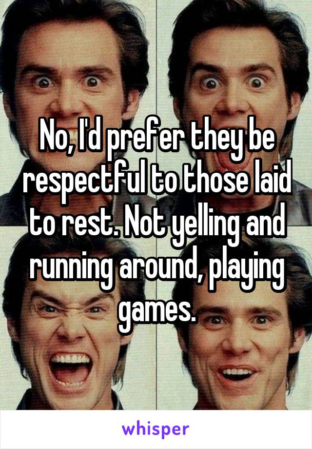 No, I'd prefer they be respectful to those laid to rest. Not yelling and running around, playing games.
