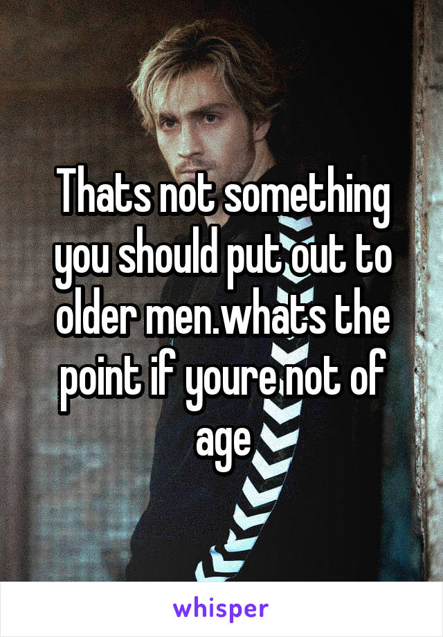 Thats not something you should put out to older men.whats the point if youre not of age