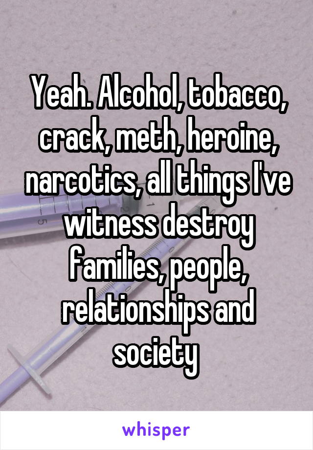 Yeah. Alcohol, tobacco, crack, meth, heroine, narcotics, all things I've witness destroy families, people, relationships and society 