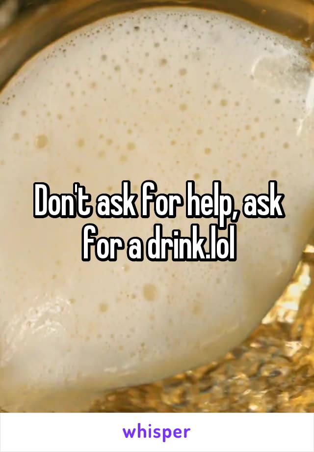 Don't ask for help, ask for a drink.lol