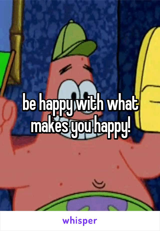 be happy with what makes you happy!