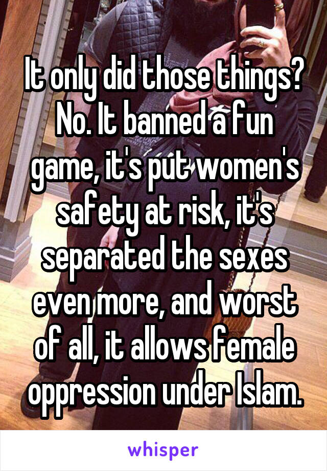 It only did those things?
No. It banned a fun game, it's put women's safety at risk, it's separated the sexes even more, and worst of all, it allows female oppression under Islam.
