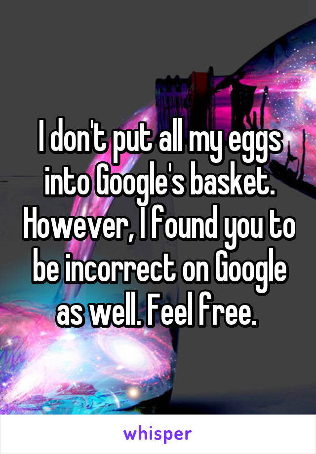 I don't put all my eggs into Google's basket. However, I found you to be incorrect on Google as well. Feel free. 