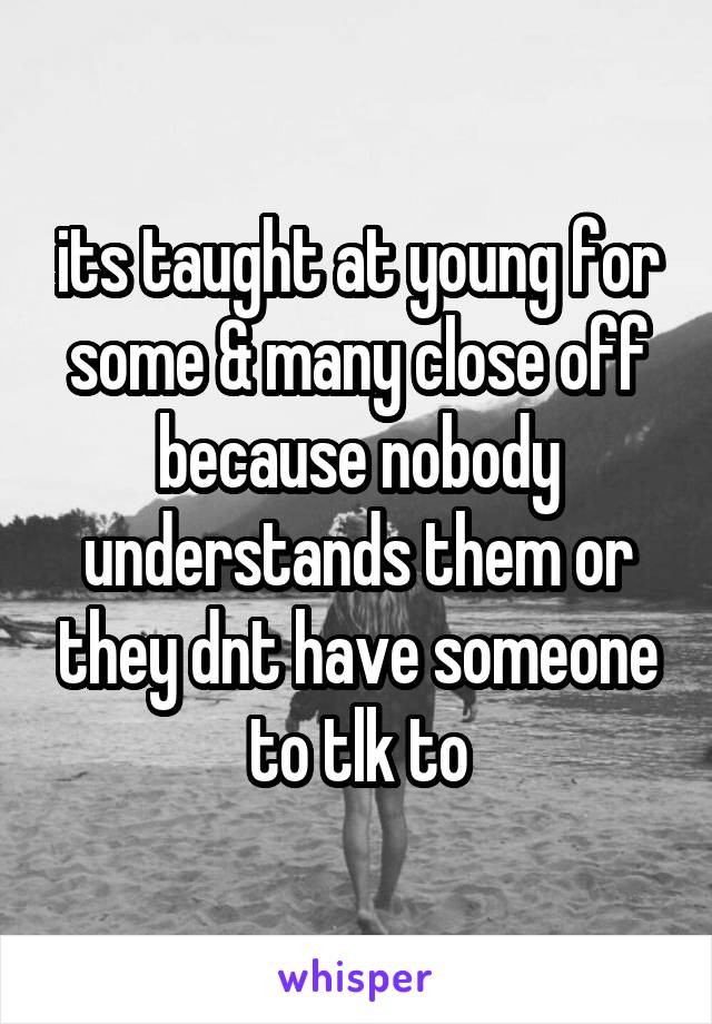 its taught at young for some & many close off because nobody understands them or they dnt have someone to tlk to