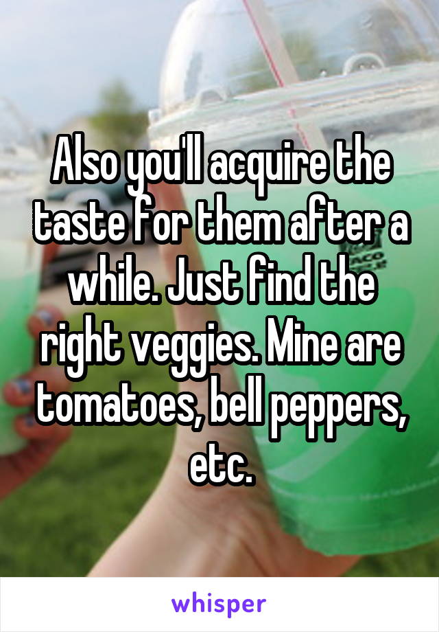 Also you'll acquire the taste for them after a while. Just find the right veggies. Mine are tomatoes, bell peppers, etc.