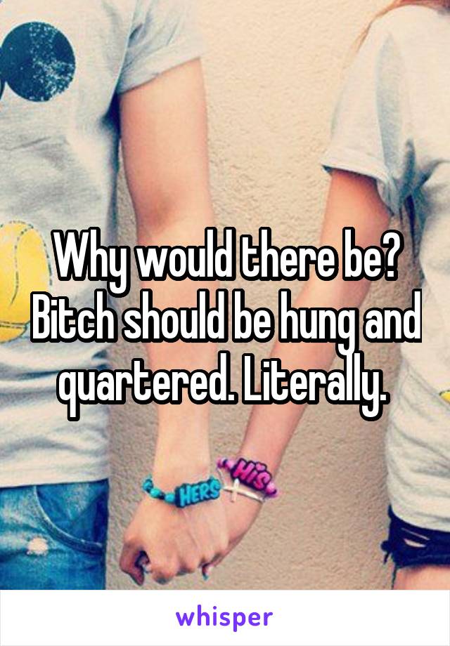 Why would there be? Bitch should be hung and quartered. Literally. 