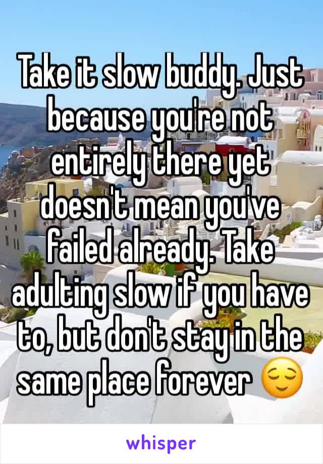 Take it slow buddy. Just because you're not entirely there yet doesn't mean you've failed already. Take adulting slow if you have to, but don't stay in the same place forever 😌