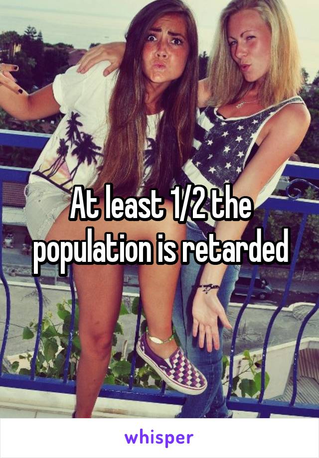 At least 1/2 the population is retarded