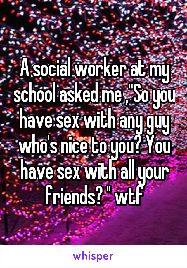 A social worker at my school asked me ,"So you have sex with any guy who's nice to you? You have sex with all your friends? " wtf