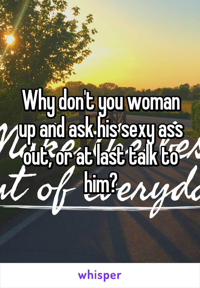 Why don't you woman up and ask his sexy ass out, or at last talk to him?