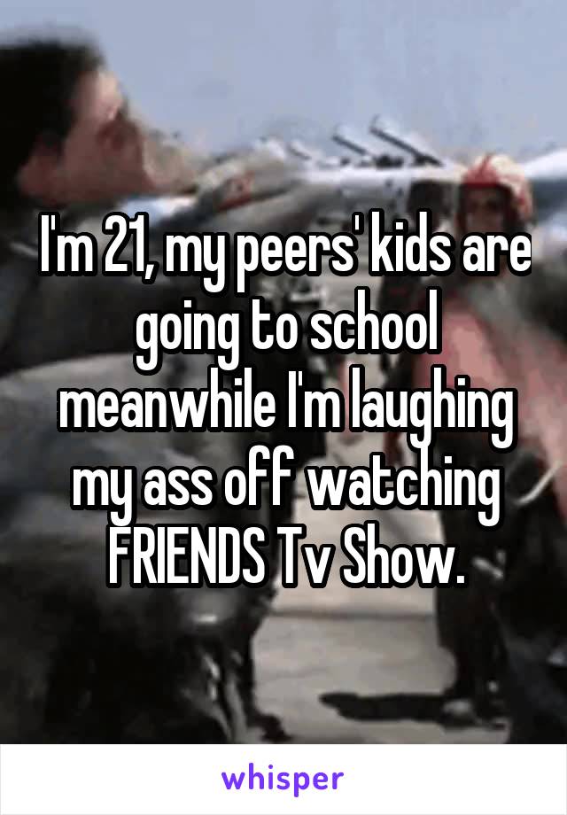 I'm 21, my peers' kids are going to school meanwhile I'm laughing my ass off watching FRIENDS Tv Show.