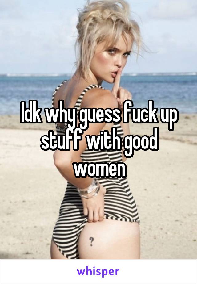 Idk why guess fuck up stuff with good women