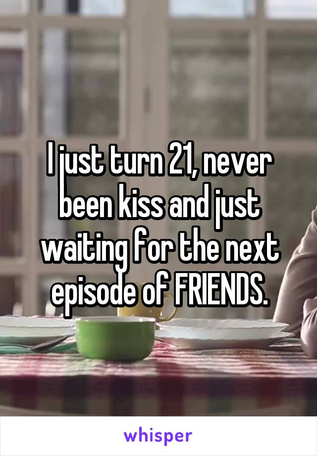 I just turn 21, never been kiss and just waiting for the next episode of FRIENDS.