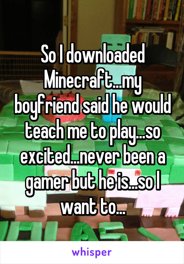 So I downloaded Minecraft...my boyfriend said he would teach me to play...so excited...never been a gamer but he is...so I want to...