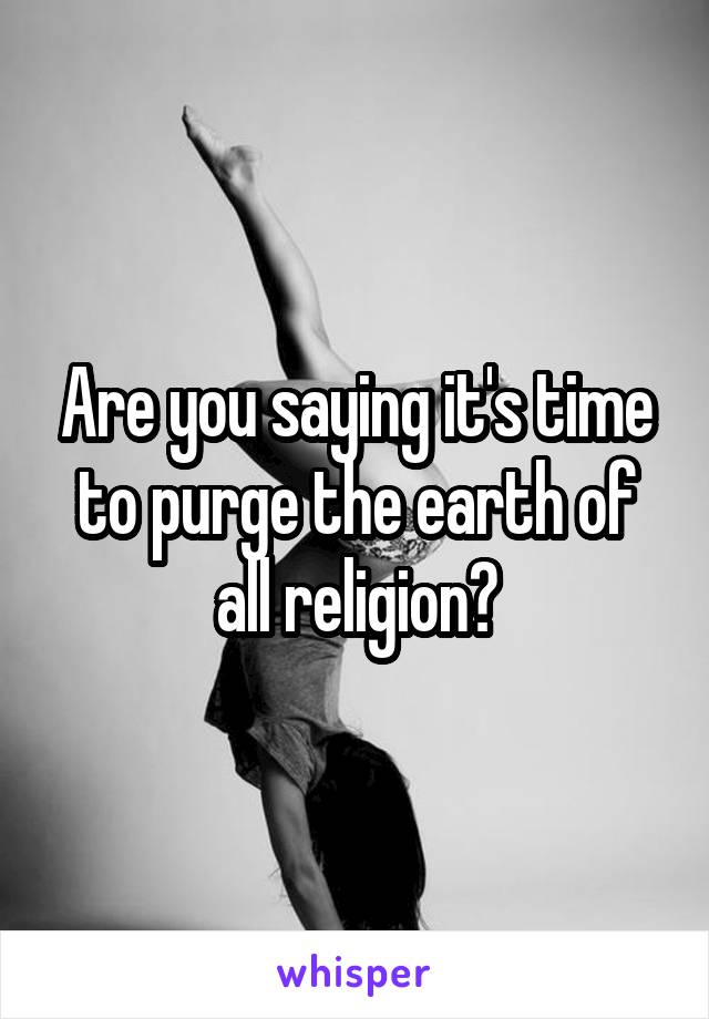 Are you saying it's time to purge the earth of all religion?