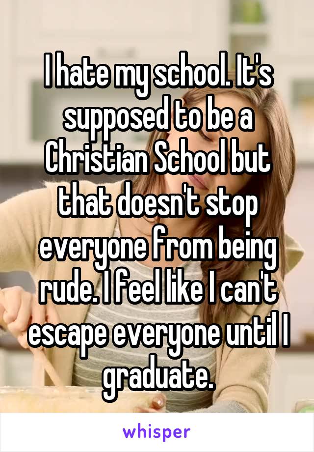 I hate my school. It's supposed to be a Christian School but that doesn't stop everyone from being rude. I feel like I can't escape everyone until I graduate.