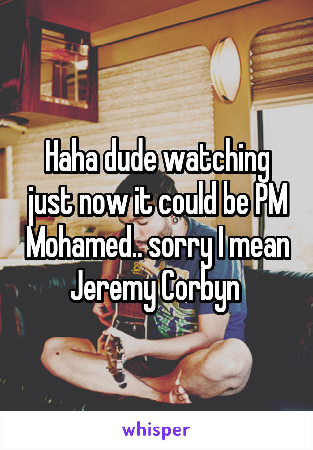 Haha dude watching just now it could be PM Mohamed.. sorry I mean Jeremy Corbyn 