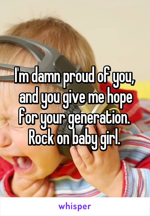 I'm damn proud of you,  and you give me hope for your generation.  Rock on baby girl. 