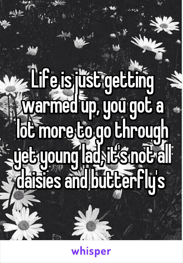 Life is just getting warmed up, you got a lot more to go through yet young lad, it's not all daisies and butterfly's 