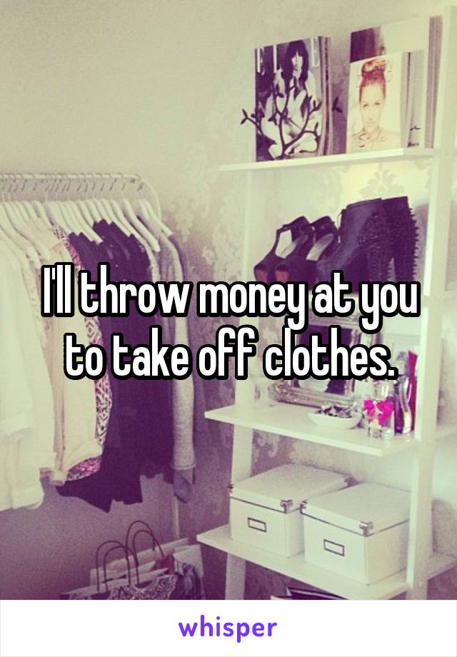 I'll throw money at you to take off clothes.