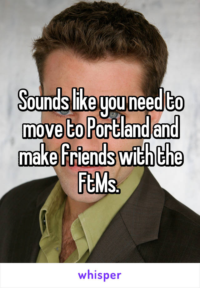 





Sounds like you need to move to Portland and make friends with the FtMs. 