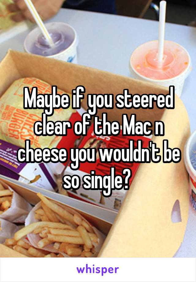 Maybe if you steered clear of the Mac n cheese you wouldn't be so single? 