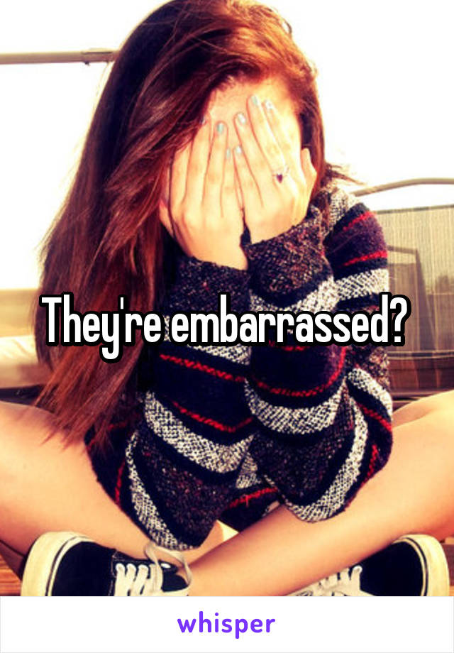 They're embarrassed? 