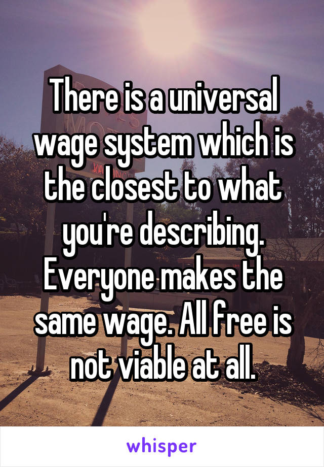 There is a universal wage system which is the closest to what you're describing. Everyone makes the same wage. All free is not viable at all.