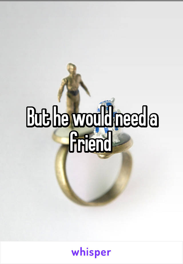 But he would need a friend 