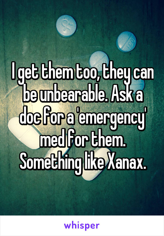 I get them too, they can be unbearable. Ask a doc for a 'emergency' med for them. Something like Xanax.