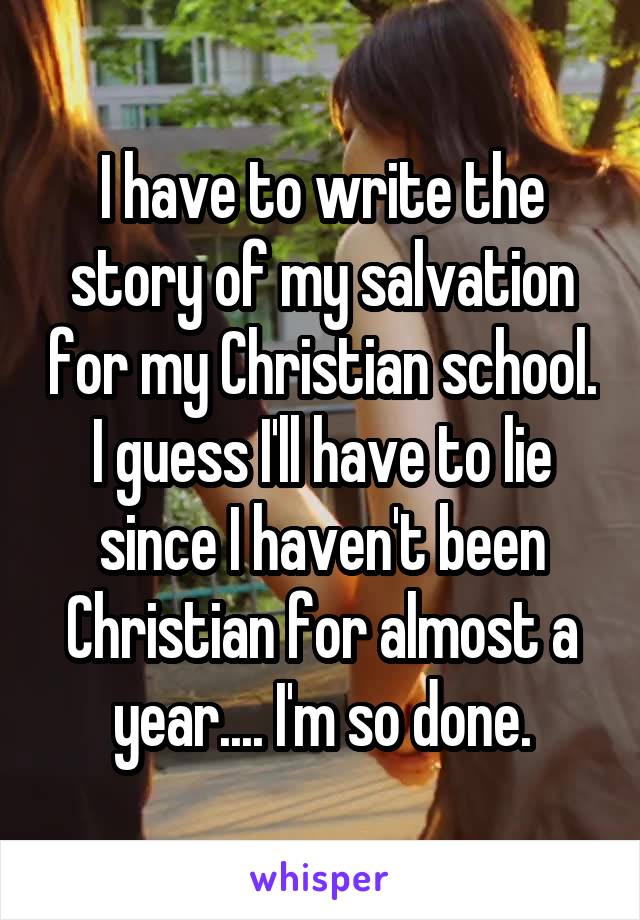 I have to write the story of my salvation for my Christian school. I guess I'll have to lie since I haven't been Christian for almost a year.... I'm so done.