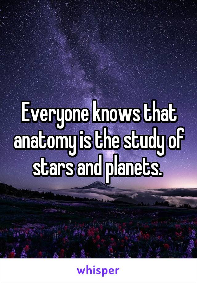 Everyone knows that anatomy is the study of stars and planets. 