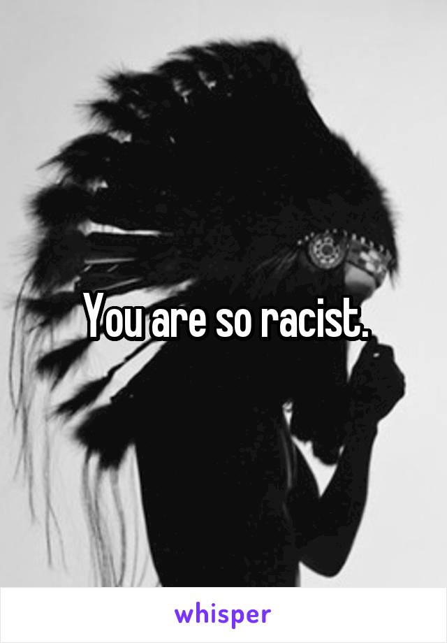 You are so racist.