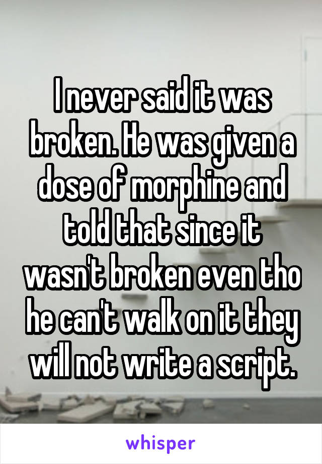 I never said it was broken. He was given a dose of morphine and told that since it wasn't broken even tho he can't walk on it they will not write a script.