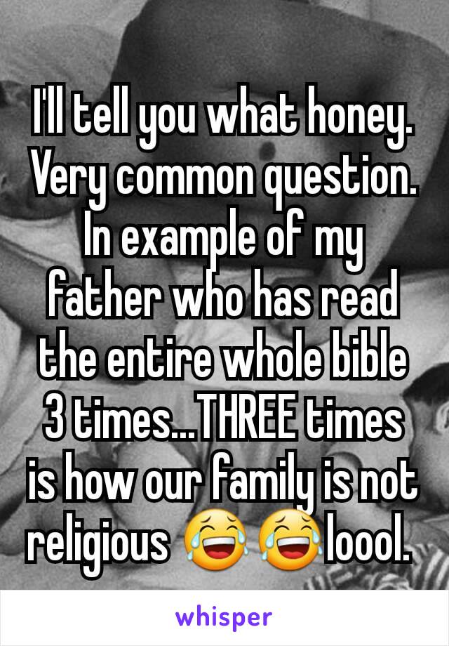 I'll tell you what honey. Very common question. In example of my father who has read the entire whole bible 3 times...THREE times is how our family is not religious 😂😂loool. 