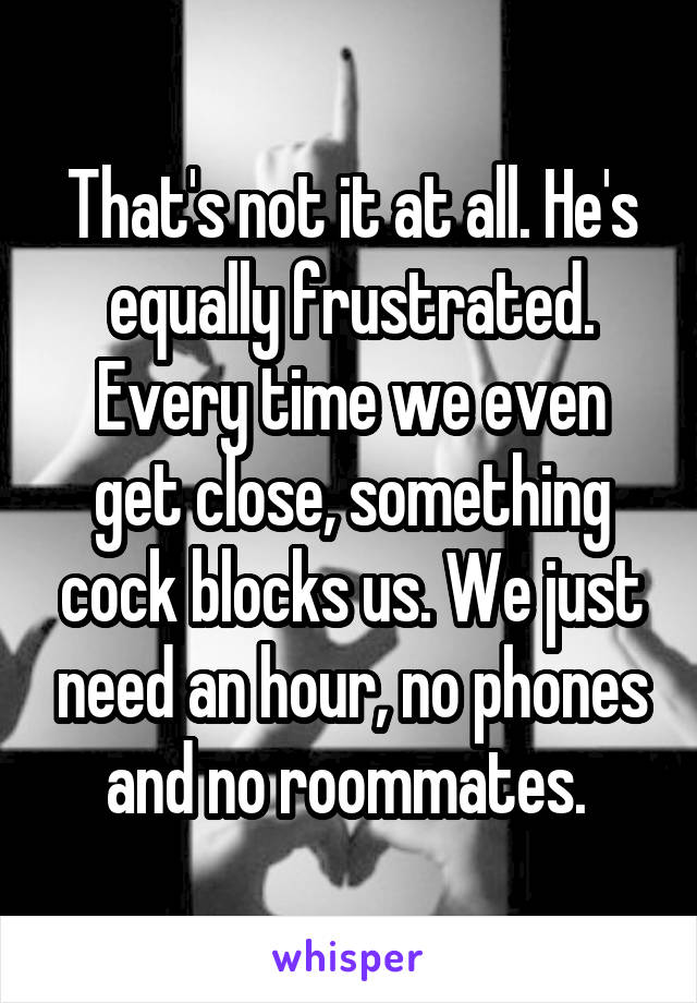 That's not it at all. He's equally frustrated. Every time we even get close, something cock blocks us. We just need an hour, no phones and no roommates. 