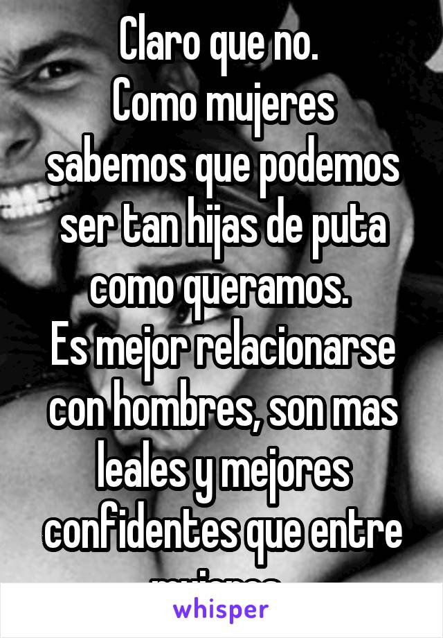 Claro que no. 
Como mujeres sabemos que podemos ser tan hijas de puta como queramos. 
Es mejor relacionarse con hombres, son mas leales y mejores confidentes que entre mujeres. 