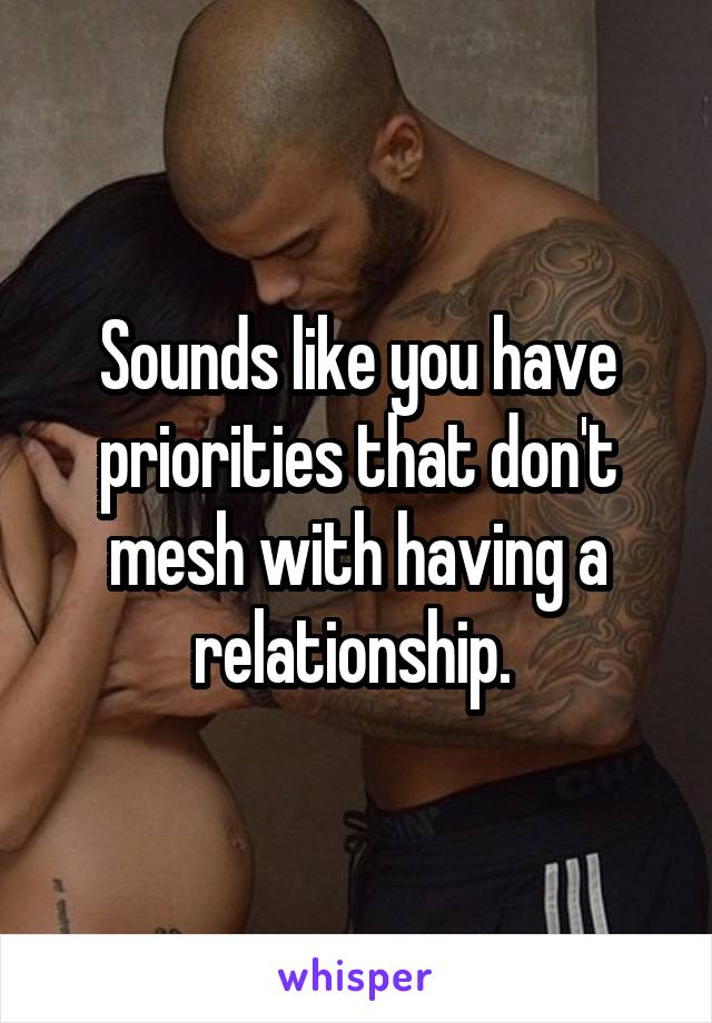 Sounds like you have priorities that don't mesh with having a relationship. 