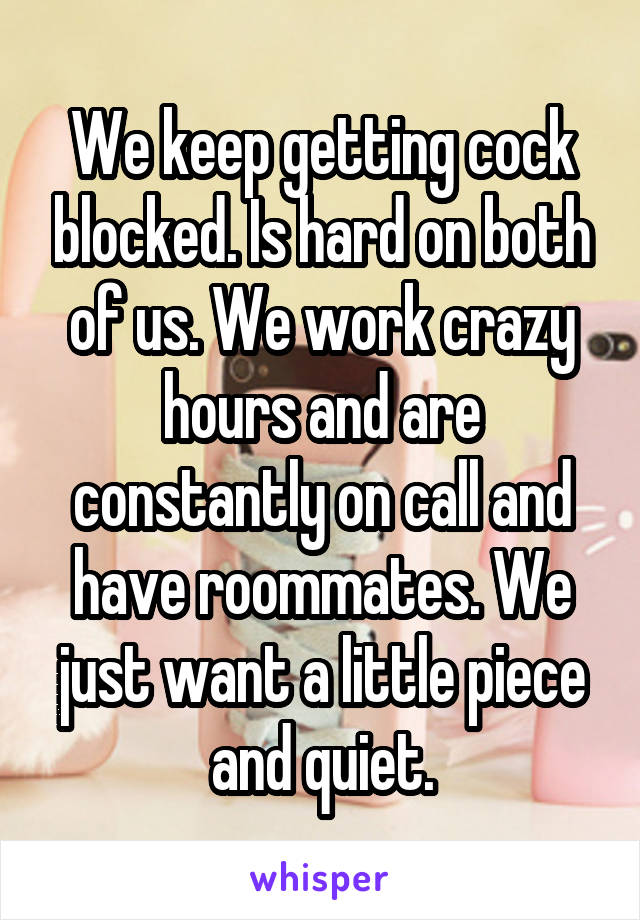 We keep getting cock blocked. Is hard on both of us. We work crazy hours and are constantly on call and have roommates. We just want a little piece and quiet.