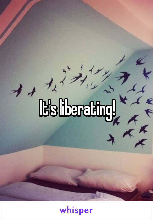 It's liberating!