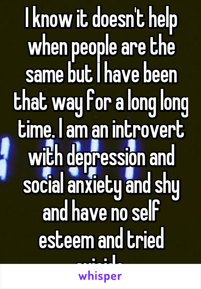 I know it doesn't help when people are the same but I have been that way for a long long time. I am an introvert with depression and social anxiety and shy and have no self esteem and tried suicide.